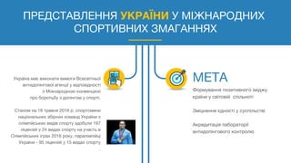 ПРЕДСТАВЛЕННЯ УКРАЇНИ У МІЖНАРОДНИХ
СПОРТИВНИХ ЗМАГАННЯХ
Україна має виконати вимоги Всесвітньої
антидопінгової агенції у відповідності
з Міжнародною конвенцією
про боротьбу з допінгом у спорті.
Станом на 18 травня 2016 р. спортсмени
національних збірних команд України з
олімпійських видів спорту здобули 197
ліцензій у 24 видах спорту на участь в
Олімпійських іграх 2016 року, паралімпійці
України - 95 ліцензій у 15 видах спорту
.
Формування позитивного іміджу
країни у світовій спільноті
Зміцнення єдності у суспільстві
Акредитація лабораторії
антидопінгового контролю
 