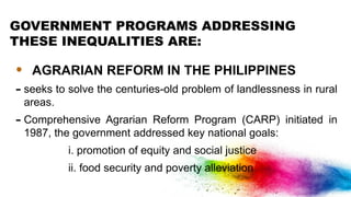 GOVERNMENT PROGRAMS ADDRESSING
THESE INEQUALITIES ARE:
• AGRARIAN REFORM IN THE PHILIPPINES
- seeks to solve the centuries-old problem of landlessness in rural
areas.
- Comprehensive Agrarian Reform Program (CARP) initiated in
1987, the government addressed key national goals:
i. promotion of equity and social justice
ii. food security and poverty alleviation
 