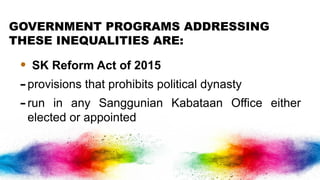 GOVERNMENT PROGRAMS ADDRESSING
THESE INEQUALITIES ARE:
• SK Reform Act of 2015
-provisions that prohibits political dynasty
-run in any Sanggunian Kabataan Office either
elected or appointed
 