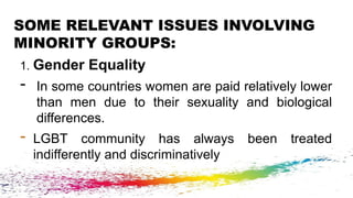 SOME RELEVANT ISSUES INVOLVING
MINORITY GROUPS:
1. Gender Equality
- In some countries women are paid relatively lower
than men due to their sexuality and biological
differences.
- LGBT community has always been treated
indifferently and discriminatively
 