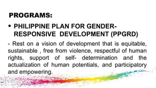 PROGRAMS:
• PHILIPPINE PLAN FOR GENDER-
RESPONSIVE DEVELOPMENT (PPGRD)
- Rest on a vision of development that is equitable,
sustainable , free from violence, respectful of human
rights, support of self- determination and the
actualization of human potentials, and participatory
and empowering.
 