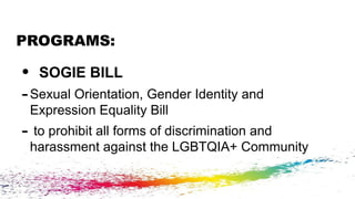 PROGRAMS:
• SOGIE BILL
-Sexual Orientation, Gender Identity and
Expression Equality Bill
- to prohibit all forms of discrimination and
harassment against the LGBTQIA+ Community
 