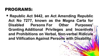 PROGRAMS:
• Republic Act 9442, an Act Amending Republic
Act No 7277, known as the Magna Carta for
Disabled Persons For Other Purposes’
Granting Additional Privileges and Incentives
and Prohibitions on Verbal, Non-verbal Ridicule
and Vilification Against Persons with Disability.
 
