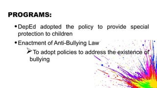 PROGRAMS:
•DepEd adopted the policy to provide special
protection to children
•Enactment of Anti-Bullying Law
To adopt policies to address the existence of
bullying
 