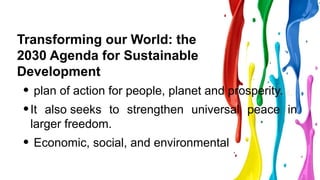 Transforming our World: the
2030 Agenda for Sustainable
Development
• plan of action for people, planet and prosperity.
•It also seeks to strengthen universal peace in
larger freedom.
• Economic, social, and environmental
 
