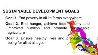 SUSTAINABLE DEVELOPMENT GOALS
Goal 1. End poverty in all its forms everywhere
Goal 2. End hunger, achieve food security and
improved nutrition and promote sustainable
agriculture
Goal 3. Ensure healthy lives and promote well-
being for all at all ages
 