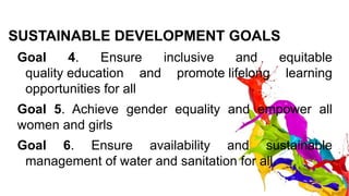 SUSTAINABLE DEVELOPMENT GOALS
Goal 4. Ensure inclusive and equitable
quality education and promote lifelong learning
opportunities for all
Goal 5. Achieve gender equality and empower all
women and girls
Goal 6. Ensure availability and sustainable
management of water and sanitation for all.
 