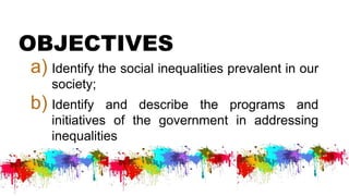 OBJECTIVES
a) Identify the social inequalities prevalent in our
society;
b) Identify and describe the programs and
initiatives of the government in addressing
inequalities
 