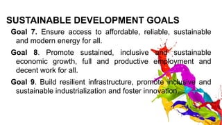SUSTAINABLE DEVELOPMENT GOALS
Goal 7. Ensure access to affordable, reliable, sustainable
and modern energy for all.
Goal 8. Promote sustained, inclusive and sustainable
economic growth, full and productive employment and
decent work for all.
Goal 9. Build resilient infrastructure, promote inclusive and
sustainable industrialization and foster innovation.
 