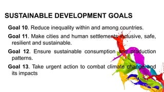 SUSTAINABLE DEVELOPMENT GOALS
Goal 10. Reduce inequality within and among countries.
Goal 11. Make cities and human settlements inclusive, safe,
resilient and sustainable.
Goal 12. Ensure sustainable consumption and production
patterns.
Goal 13. Take urgent action to combat climate change and
its impacts
 