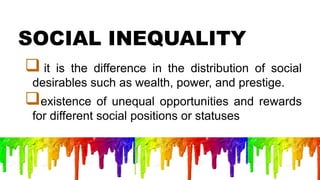 SOCIAL INEQUALITY
 it is the difference in the distribution of social
desirables such as wealth, power, and prestige.
existence of unequal opportunities and rewards
for different social positions or statuses
 