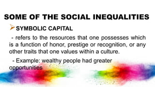 SOME OF THE SOCIAL INEQUALITIES
SYMBOLIC CAPITAL
- refers to the resources that one possesses which
is a function of honor, prestige or recognition, or any
other traits that one values within a culture.
- Example: wealthy people had greater
opportunities
 