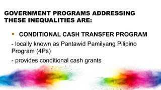 GOVERNMENT PROGRAMS ADDRESSING
THESE INEQUALITIES ARE:
• CONDITIONAL CASH TRANSFER PROGRAM
- locally known as Pantawid Pamilyang Pilipino
Program (4Ps)
- provides conditional cash grants
 