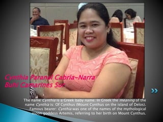 The name Cynthia is a Greek baby name. In Greek the meaning of the
name Cynthia is: Of Cynthus (Mount Cynthus on the island of Delos).
Famous bearer: Cynthia was one of the names of the mythological
moon goddess Artemis, referring to her birth on Mount Cynthus.
Cynthia Paranal Cabria-Narra
Buhi Camarines Sur
 
