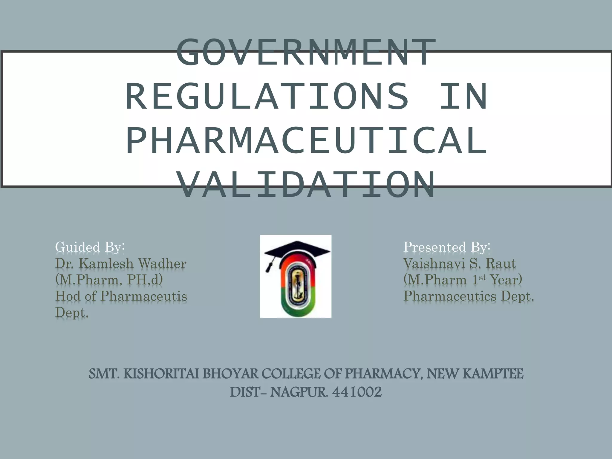 GOVERNMENT
REGULATIONS IN
PHARMACEUTICAL
VALIDATION
Guided By:
Dr. Kamlesh Wadher
(M.Pharm, PH,d)
Hod of Pharmaceutis
Dept.
Presented By:
Vaishnavi S. Raut
(M.Pharm 1st Year)
Pharmaceutics Dept.
SMT. KISHORITAI BHOYAR COLLEGE OF PHARMACY, NEW KAMPTEE
DIST- NAGPUR. 441002
 