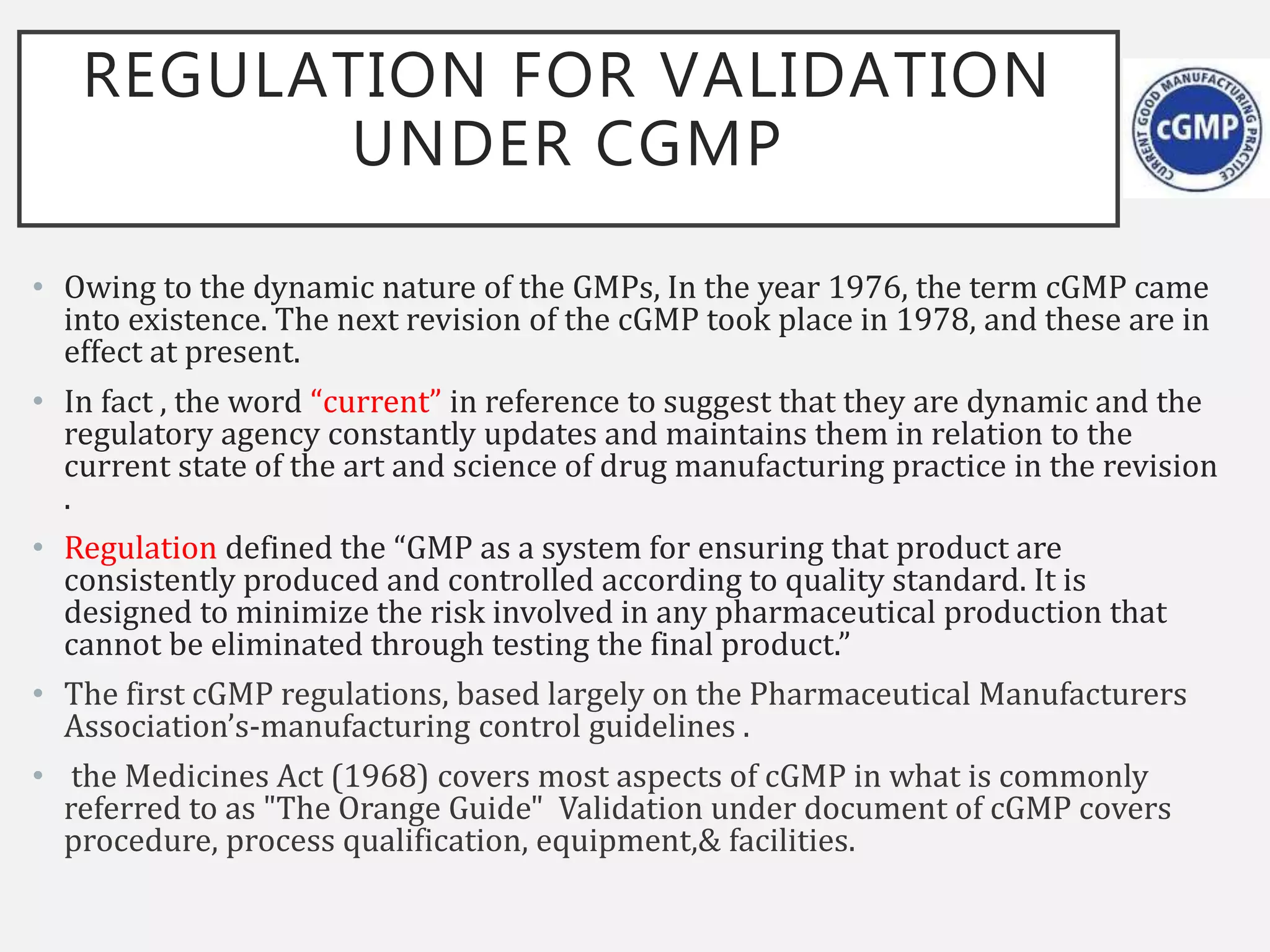 REGULATION FOR VALIDATION
UNDER CGMP
• Owing to the dynamic nature of the GMPs, In the year 1976, the term cGMP came
into existence. The next revision of the cGMP took place in 1978, and these are in
effect at present.
• In fact , the word “current” in reference to suggest that they are dynamic and the
regulatory agency constantly updates and maintains them in relation to the
current state of the art and science of drug manufacturing practice in the revision
.
• Regulation defined the “GMP as a system for ensuring that product are
consistently produced and controlled according to quality standard. It is
designed to minimize the risk involved in any pharmaceutical production that
cannot be eliminated through testing the final product.”
• The first cGMP regulations, based largely on the Pharmaceutical Manufacturers
Association’s-manufacturing control guidelines .
• the Medicines Act (1968) covers most aspects of cGMP in what is commonly
referred to as "The Orange Guide" Validation under document of cGMP covers
procedure, process qualification, equipment,& facilities.
 