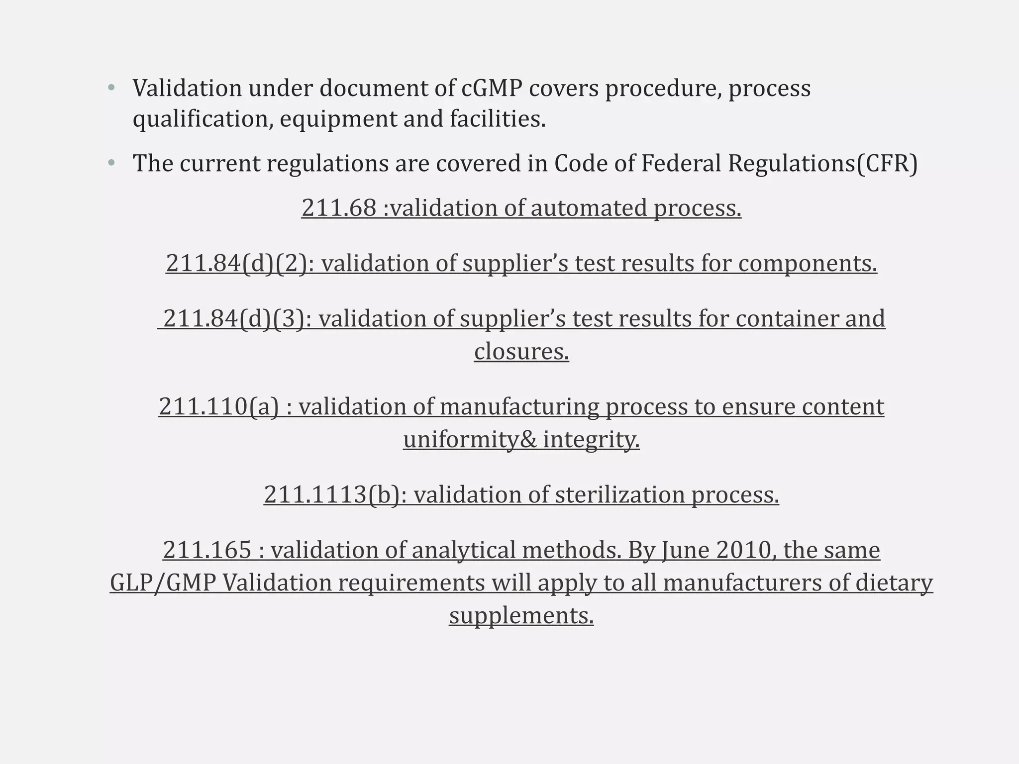 • Validation under document of cGMP covers procedure, process
qualification, equipment and facilities.
• The current regulations are covered in Code of Federal Regulations(CFR)
211.68 :validation of automated process.
211.84(d)(2): validation of supplier’s test results for components.
211.84(d)(3): validation of supplier’s test results for container and
closures.
211.110(a) : validation of manufacturing process to ensure content
uniformity& integrity.
211.1113(b): validation of sterilization process.
211.165 : validation of analytical methods. By June 2010, the same
GLP/GMP Validation requirements will apply to all manufacturers of dietary
supplements.
 
