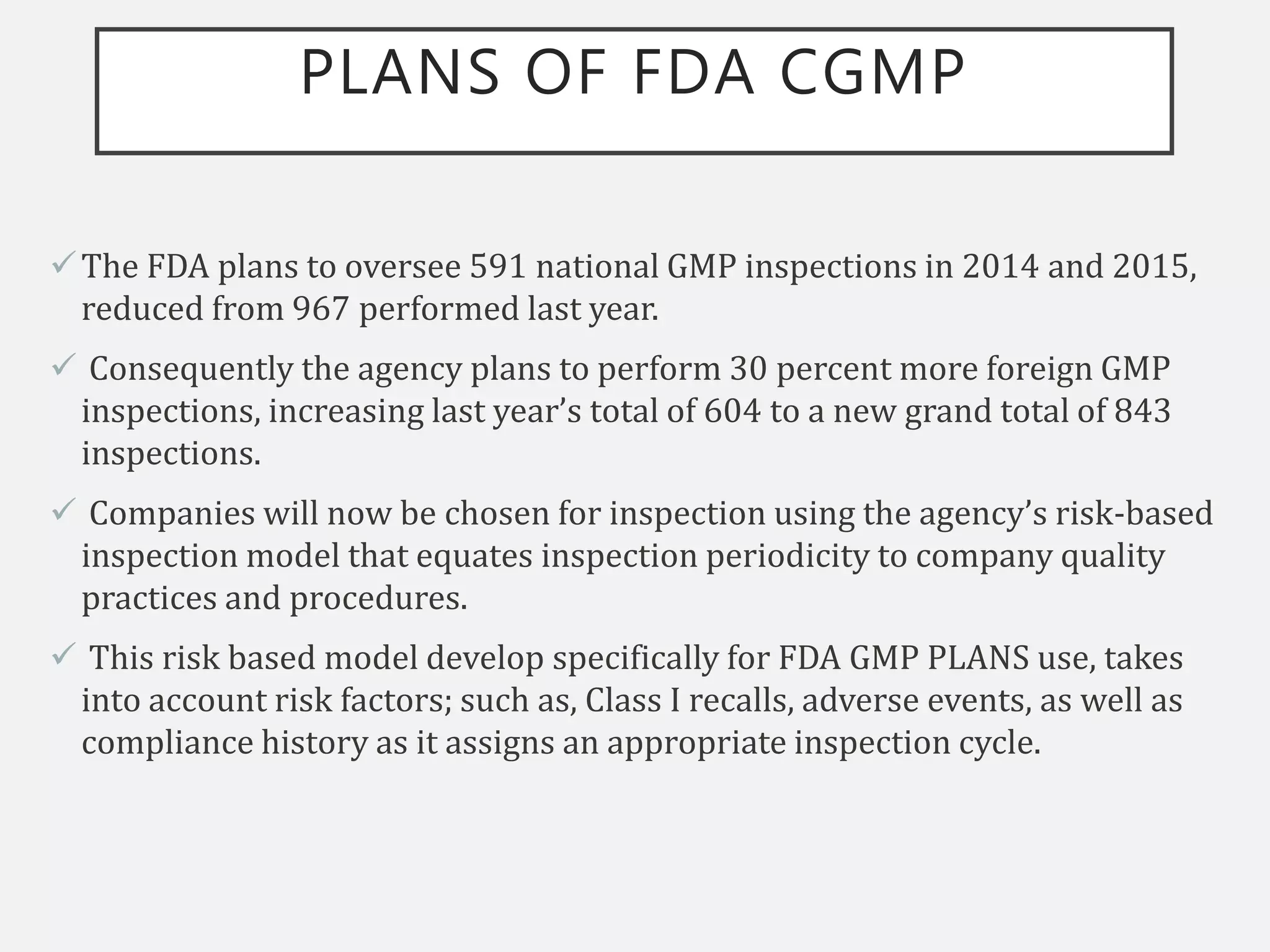 PLANS OF FDA CGMP
The FDA plans to oversee 591 national GMP inspections in 2014 and 2015,
reduced from 967 performed last year.
 Consequently the agency plans to perform 30 percent more foreign GMP
inspections, increasing last year’s total of 604 to a new grand total of 843
inspections.
 Companies will now be chosen for inspection using the agency’s risk-based
inspection model that equates inspection periodicity to company quality
practices and procedures.
 This risk based model develop specifically for FDA GMP PLANS use, takes
into account risk factors; such as, Class I recalls, adverse events, as well as
compliance history as it assigns an appropriate inspection cycle.
 
