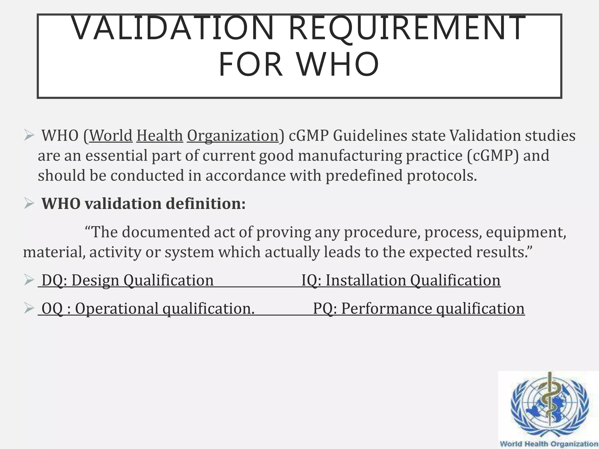 VALIDATION REQUIREMENT
FOR WHO
 WHO (World Health Organization) cGMP Guidelines state Validation studies
are an essential part of current good manufacturing practice (cGMP) and
should be conducted in accordance with predefined protocols.
 WHO validation definition:
“The documented act of proving any procedure, process, equipment,
material, activity or system which actually leads to the expected results.”
 DQ: Design Qualification IQ: Installation Qualification
 OQ : Operational qualification. PQ: Performance qualification
 