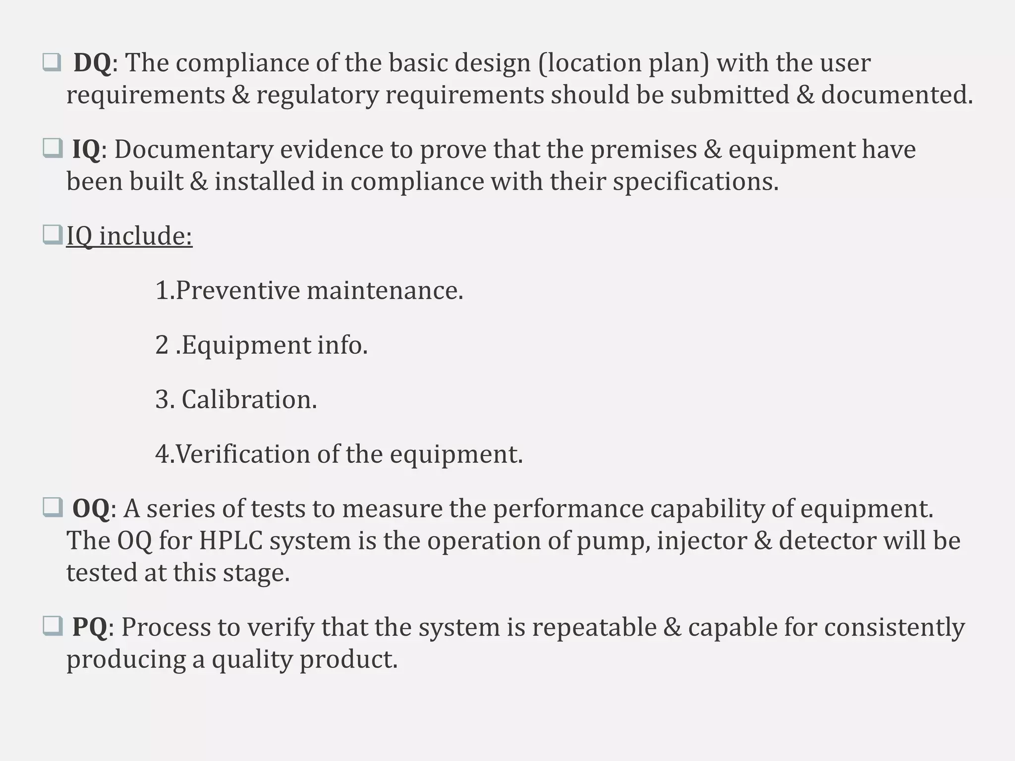  DQ: The compliance of the basic design (location plan) with the user
requirements & regulatory requirements should be submitted & documented.
 IQ: Documentary evidence to prove that the premises & equipment have
been built & installed in compliance with their specifications.
IQ include:
1.Preventive maintenance.
2 .Equipment info.
3. Calibration.
4.Verification of the equipment.
 OQ: A series of tests to measure the performance capability of equipment.
The OQ for HPLC system is the operation of pump, injector & detector will be
tested at this stage.
 PQ: Process to verify that the system is repeatable & capable for consistently
producing a quality product.
 