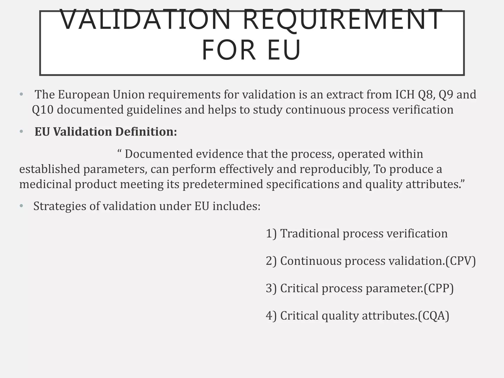 VALIDATION REQUIREMENT
FOR EU
• The European Union requirements for validation is an extract from ICH Q8, Q9 and
Q10 documented guidelines and helps to study continuous process verification
• EU Validation Definition:
“ Documented evidence that the process, operated within
established parameters, can perform effectively and reproducibly, To produce a
medicinal product meeting its predetermined specifications and quality attributes.”
• Strategies of validation under EU includes:
1) Traditional process verification
2) Continuous process validation.(CPV)
3) Critical process parameter.(CPP)
4) Critical quality attributes.(CQA)
 
