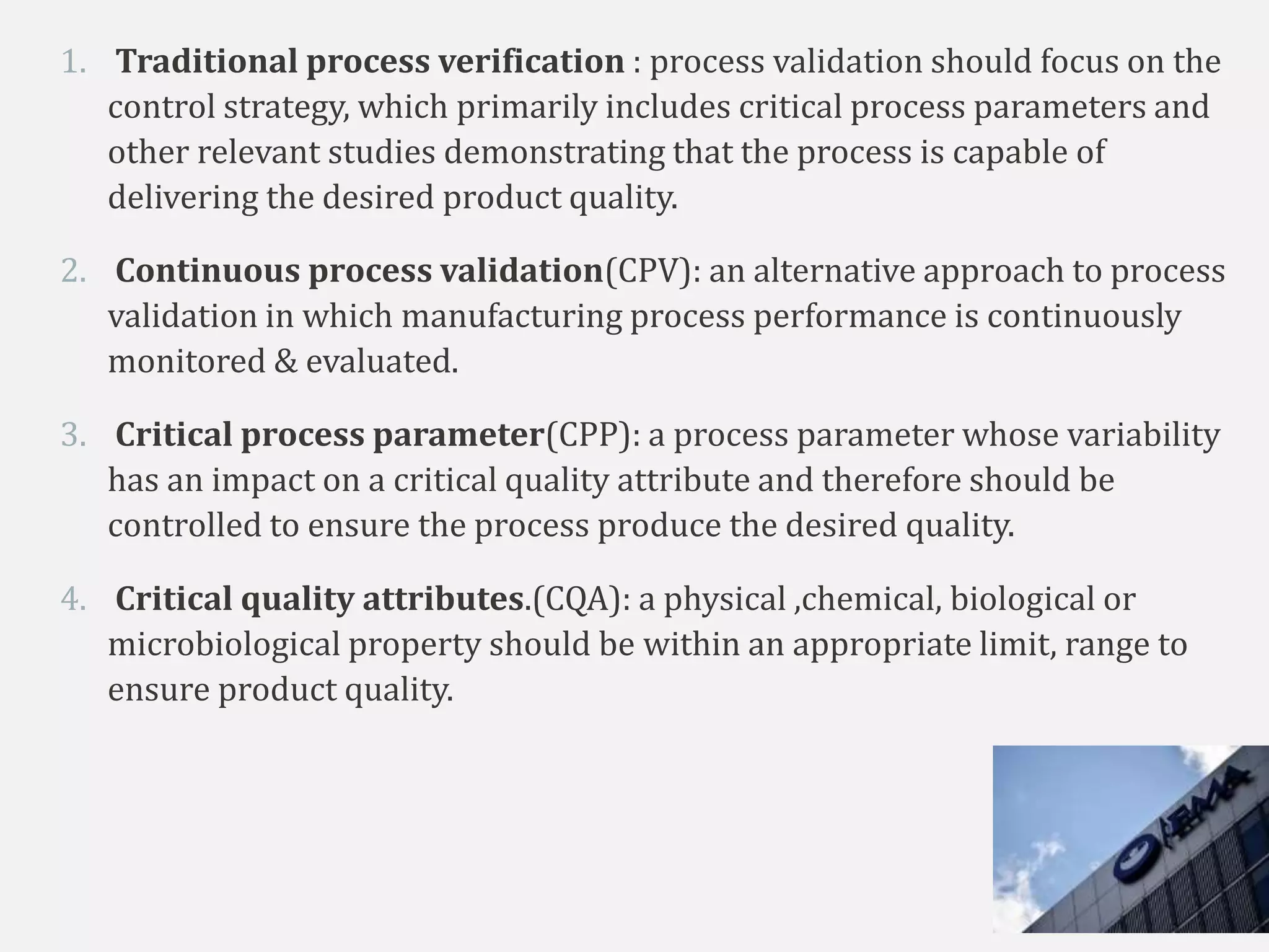 1. Traditional process verification : process validation should focus on the
control strategy, which primarily includes critical process parameters and
other relevant studies demonstrating that the process is capable of
delivering the desired product quality.
2. Continuous process validation(CPV): an alternative approach to process
validation in which manufacturing process performance is continuously
monitored & evaluated.
3. Critical process parameter(CPP): a process parameter whose variability
has an impact on a critical quality attribute and therefore should be
controlled to ensure the process produce the desired quality.
4. Critical quality attributes.(CQA): a physical ,chemical, biological or
microbiological property should be within an appropriate limit, range to
ensure product quality.
 