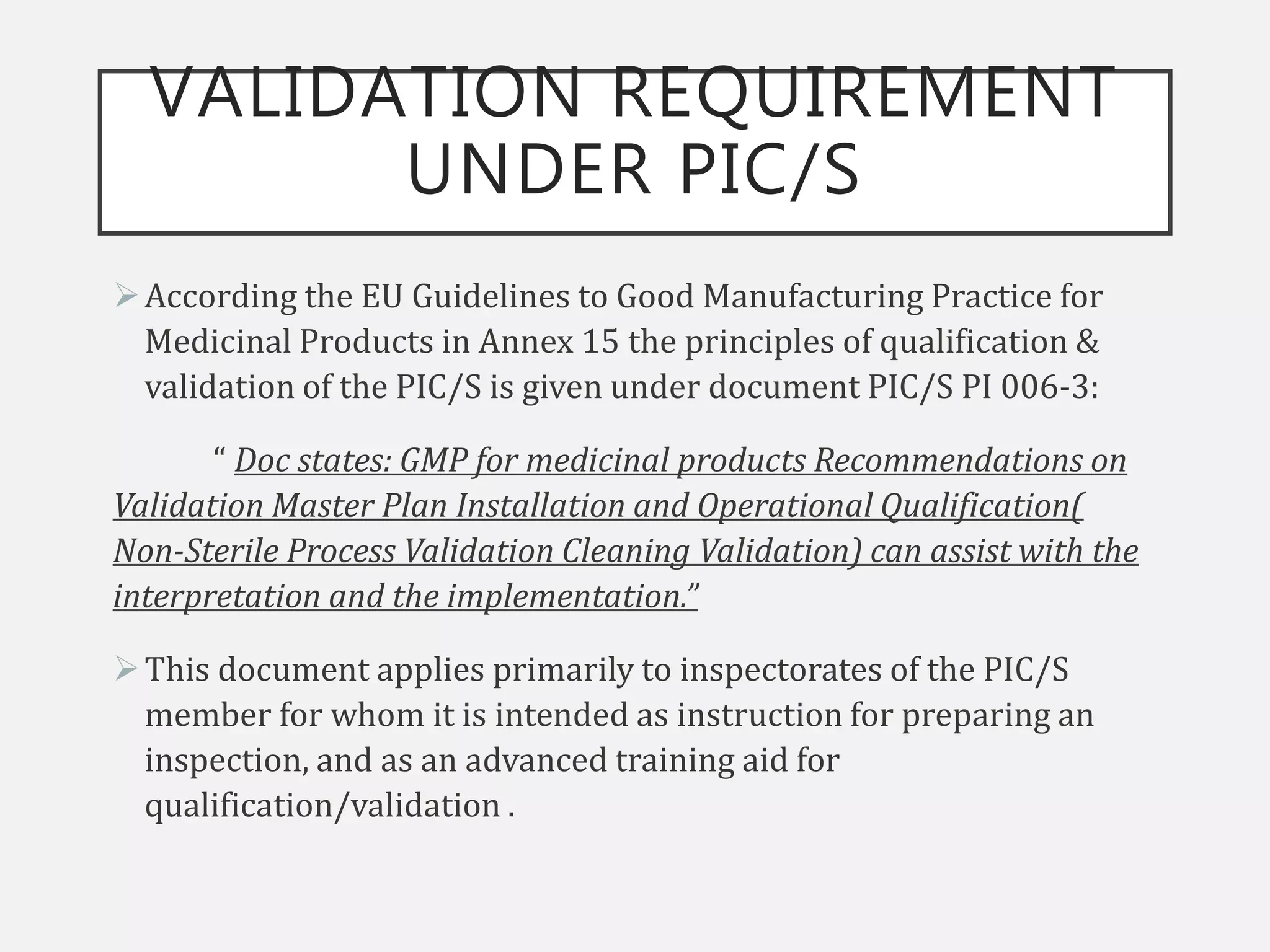 VALIDATION REQUIREMENT
UNDER PIC/S
According the EU Guidelines to Good Manufacturing Practice for
Medicinal Products in Annex 15 the principles of qualification &
validation of the PIC/S is given under document PIC/S PI 006-3:
“ Doc states: GMP for medicinal products Recommendations on
Validation Master Plan Installation and Operational Qualification(
Non-Sterile Process Validation Cleaning Validation) can assist with the
interpretation and the implementation.”
This document applies primarily to inspectorates of the PIC/S
member for whom it is intended as instruction for preparing an
inspection, and as an advanced training aid for
qualification/validation .
 