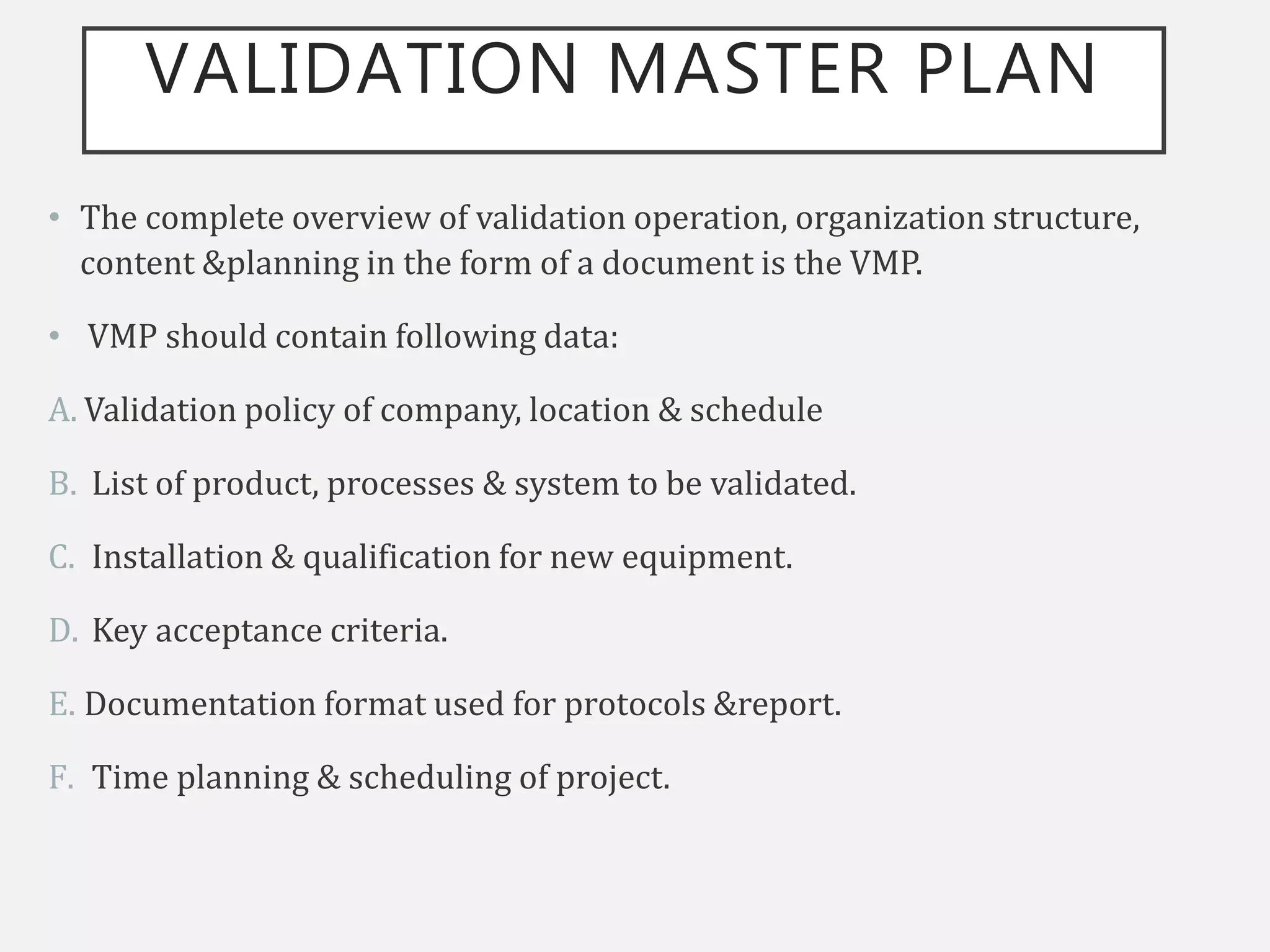 VALIDATION MASTER PLAN
• The complete overview of validation operation, organization structure,
content &planning in the form of a document is the VMP.
• VMP should contain following data:
A. Validation policy of company, location & schedule
B. List of product, processes & system to be validated.
C. Installation & qualification for new equipment.
D. Key acceptance criteria.
E. Documentation format used for protocols &report.
F. Time planning & scheduling of project.
 