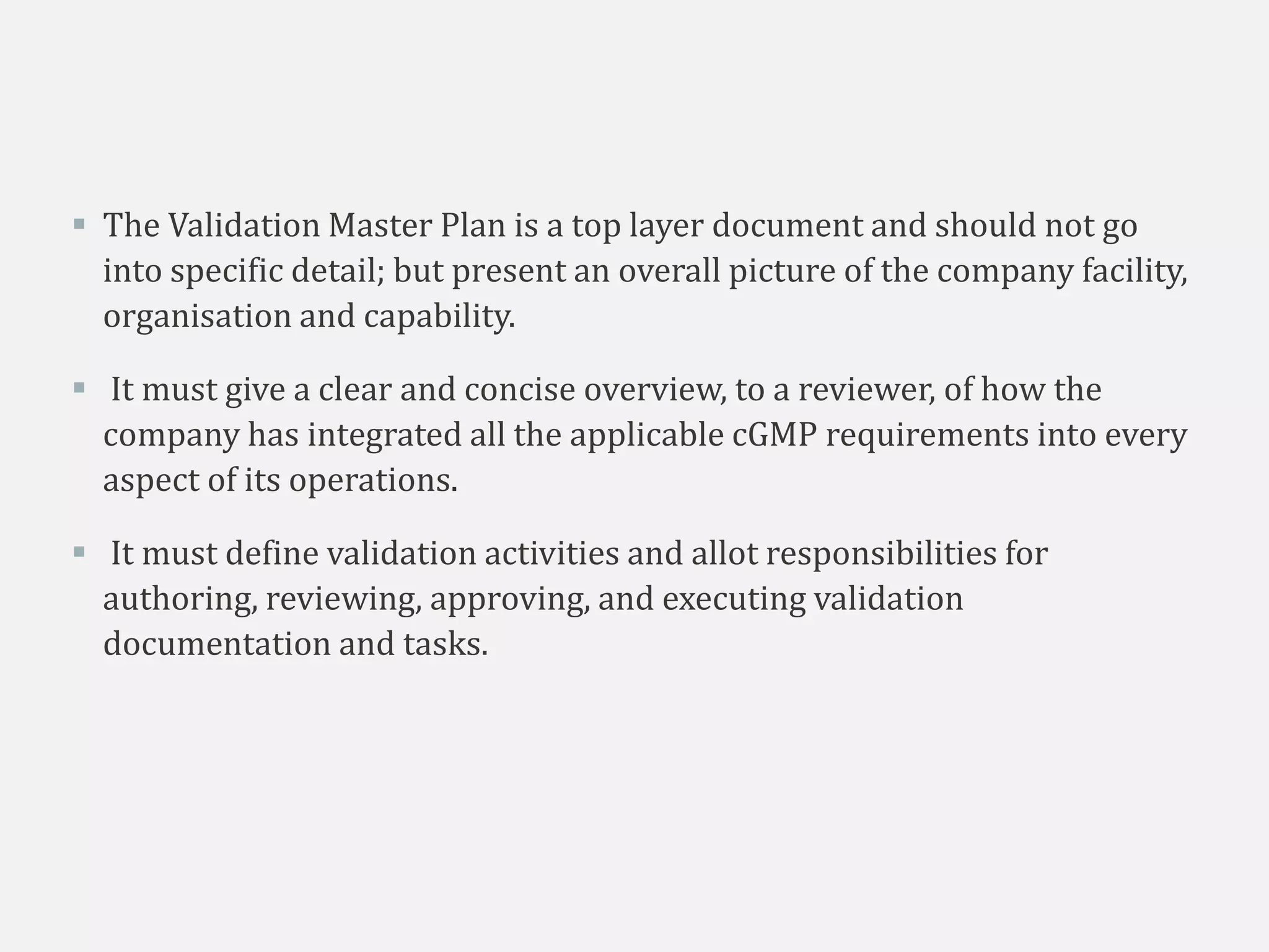  The Validation Master Plan is a top layer document and should not go
into specific detail; but present an overall picture of the company facility,
organisation and capability.
 It must give a clear and concise overview, to a reviewer, of how the
company has integrated all the applicable cGMP requirements into every
aspect of its operations.
 It must define validation activities and allot responsibilities for
authoring, reviewing, approving, and executing validation
documentation and tasks.
 