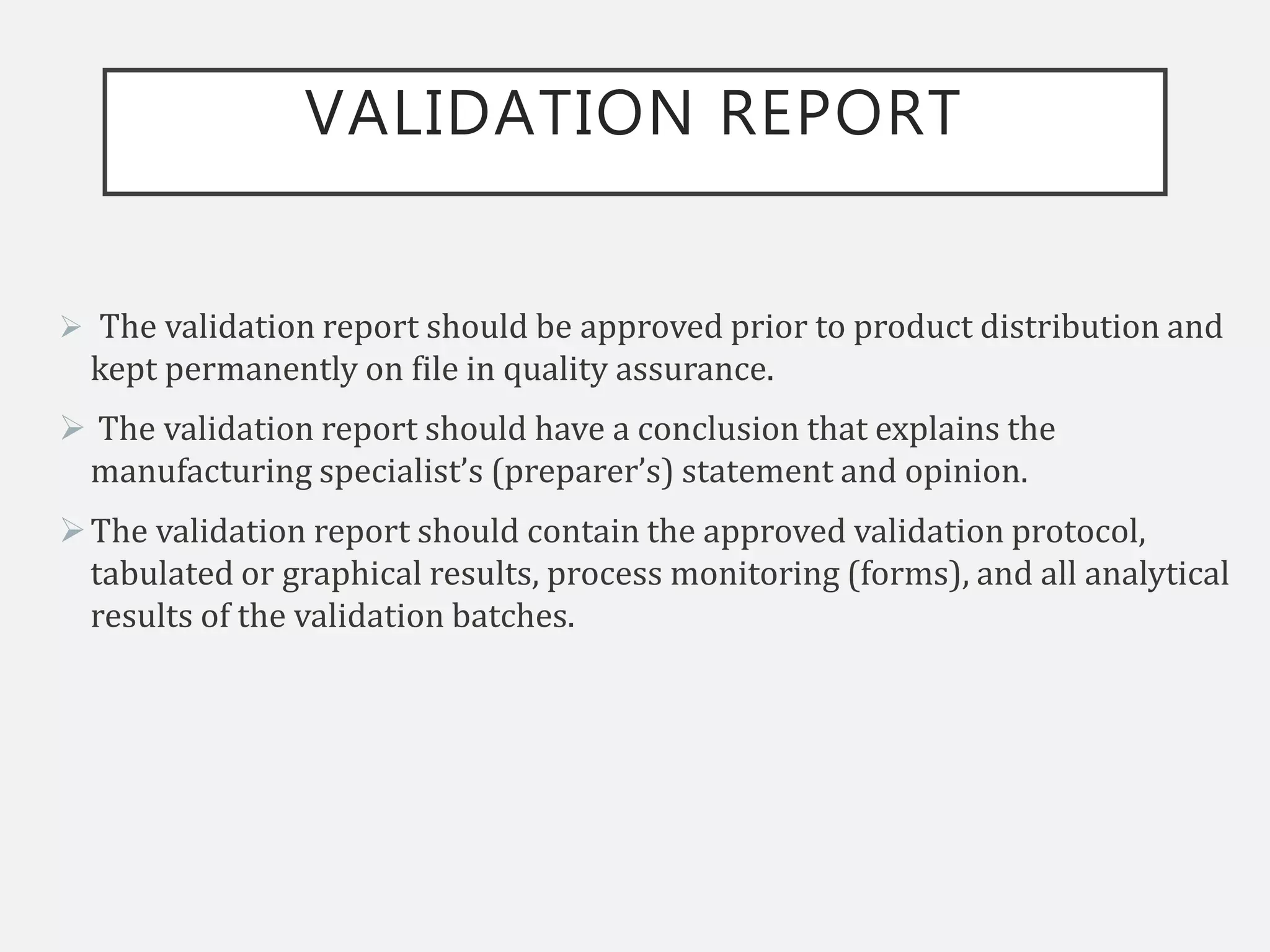 VALIDATION REPORT
 The validation report should be approved prior to product distribution and
kept permanently on file in quality assurance.
 The validation report should have a conclusion that explains the
manufacturing specialist’s (preparer’s) statement and opinion.
The validation report should contain the approved validation protocol,
tabulated or graphical results, process monitoring (forms), and all analytical
results of the validation batches.
 