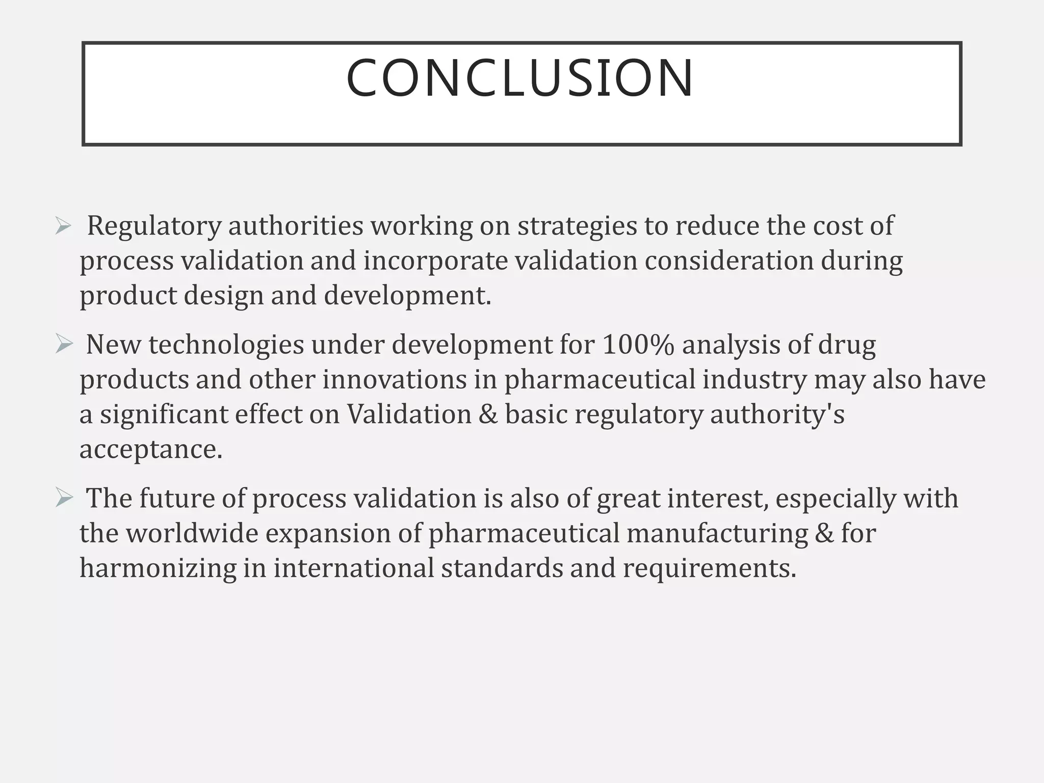 CONCLUSION
 Regulatory authorities working on strategies to reduce the cost of
process validation and incorporate validation consideration during
product design and development.
 New technologies under development for 100% analysis of drug
products and other innovations in pharmaceutical industry may also have
a significant effect on Validation & basic regulatory authority's
acceptance.
 The future of process validation is also of great interest, especially with
the worldwide expansion of pharmaceutical manufacturing & for
harmonizing in international standards and requirements.
 