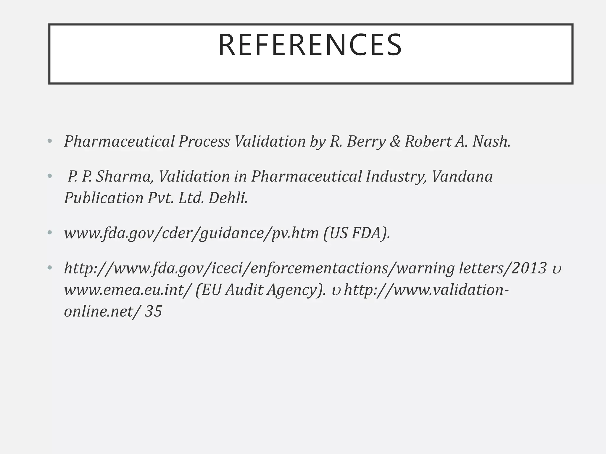 REFERENCES
• Pharmaceutical Process Validation by R. Berry & Robert A. Nash.
• P. P. Sharma, Validation in Pharmaceutical Industry, Vandana
Publication Pvt. Ltd. Dehli.
• www.fda.gov/cder/guidance/pv.htm (US FDA).
• http://www.fda.gov/iceci/enforcementactions/warning letters/2013 
www.emea.eu.int/ (EU Audit Agency).  http://www.validation-
online.net/ 35
 