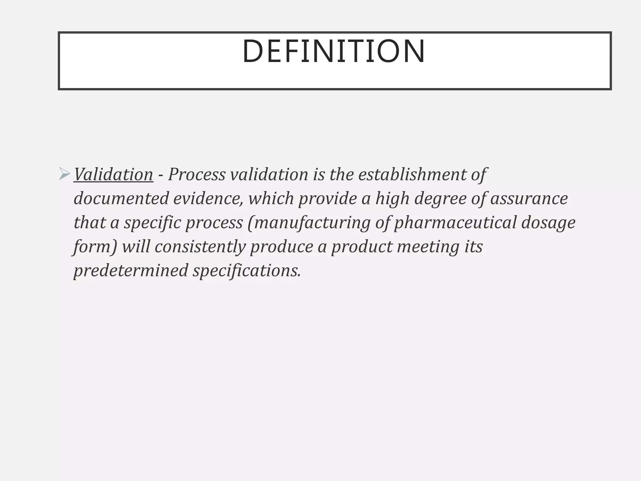 DEFINITION
Validation - Process validation is the establishment of
documented evidence, which provide a high degree of assurance
that a specific process (manufacturing of pharmaceutical dosage
form) will consistently produce a product meeting its
predetermined specifications.
 