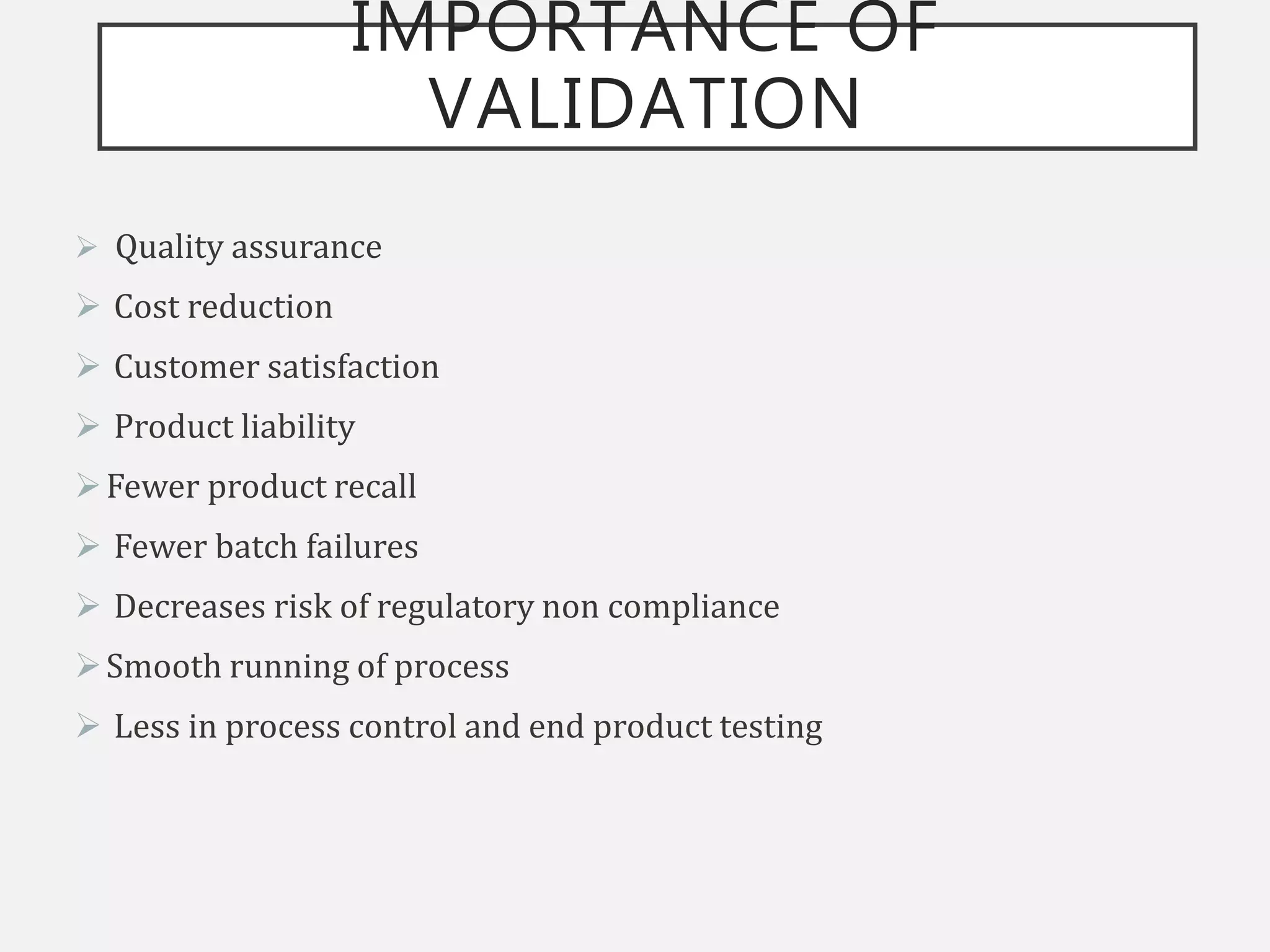 IMPORTANCE OF
VALIDATION
 Quality assurance
 Cost reduction
 Customer satisfaction
 Product liability
Fewer product recall
 Fewer batch failures
 Decreases risk of regulatory non compliance
Smooth running of process
 Less in process control and end product testing
 
