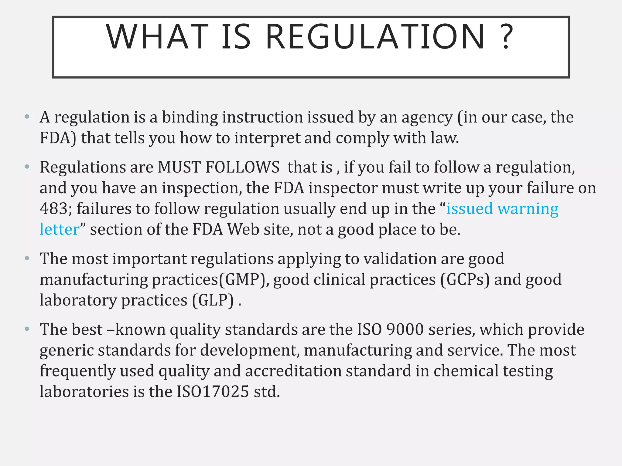 WHAT IS REGULATION ?
• A regulation is a binding instruction issued by an agency (in our case, the
FDA) that tells you how to interpret and comply with law.
• Regulations are MUST FOLLOWS that is , if you fail to follow a regulation,
and you have an inspection, the FDA inspector must write up your failure on
483; failures to follow regulation usually end up in the “issued warning
letter” section of the FDA Web site, not a good place to be.
• The most important regulations applying to validation are good
manufacturing practices(GMP), good clinical practices (GCPs) and good
laboratory practices (GLP) .
• The best –known quality standards are the ISO 9000 series, which provide
generic standards for development, manufacturing and service. The most
frequently used quality and accreditation standard in chemical testing
laboratories is the ISO17025 std.
 