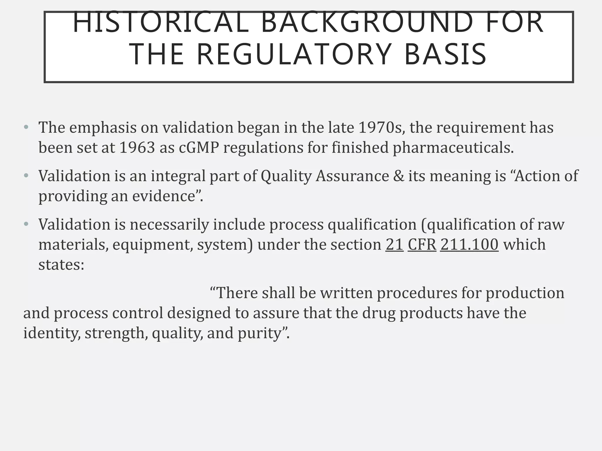 HISTORICAL BACKGROUND FOR
THE REGULATORY BASIS
• The emphasis on validation began in the late 1970s, the requirement has
been set at 1963 as cGMP regulations for finished pharmaceuticals.
• Validation is an integral part of Quality Assurance & its meaning is “Action of
providing an evidence”.
• Validation is necessarily include process qualification (qualification of raw
materials, equipment, system) under the section 21 CFR 211.100 which
states:
“There shall be written procedures for production
and process control designed to assure that the drug products have the
identity, strength, quality, and purity”.
 