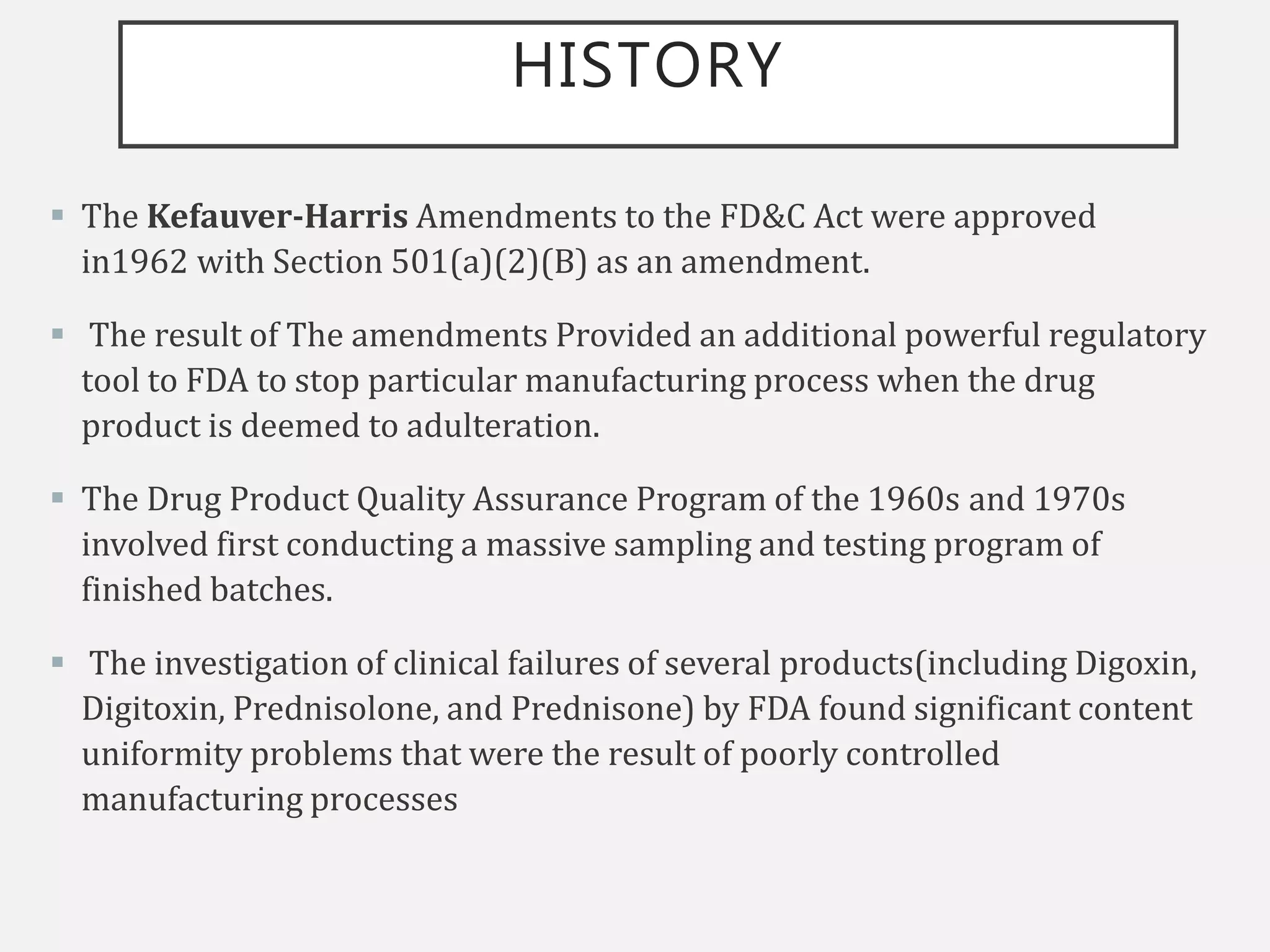 HISTORY
 The Kefauver-Harris Amendments to the FD&C Act were approved
in1962 with Section 501(a)(2)(B) as an amendment.
 The result of The amendments Provided an additional powerful regulatory
tool to FDA to stop particular manufacturing process when the drug
product is deemed to adulteration.
 The Drug Product Quality Assurance Program of the 1960s and 1970s
involved first conducting a massive sampling and testing program of
finished batches.
 The investigation of clinical failures of several products(including Digoxin,
Digitoxin, Prednisolone, and Prednisone) by FDA found significant content
uniformity problems that were the result of poorly controlled
manufacturing processes
 