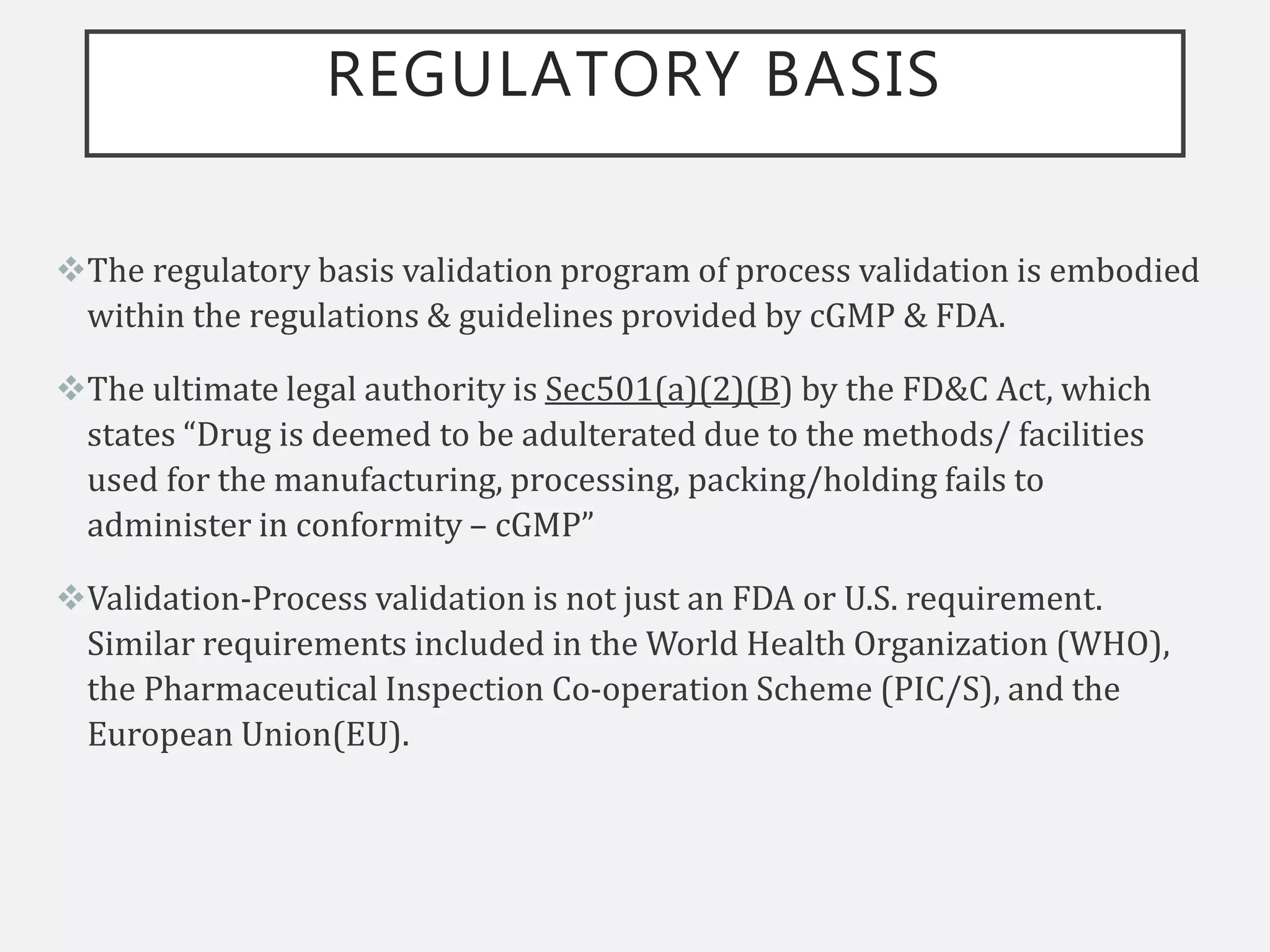 REGULATORY BASIS
The regulatory basis validation program of process validation is embodied
within the regulations & guidelines provided by cGMP & FDA.
The ultimate legal authority is Sec501(a)(2)(B) by the FD&C Act, which
states “Drug is deemed to be adulterated due to the methods/ facilities
used for the manufacturing, processing, packing/holding fails to
administer in conformity – cGMP”
Validation-Process validation is not just an FDA or U.S. requirement.
Similar requirements included in the World Health Organization (WHO),
the Pharmaceutical Inspection Co-operation Scheme (PIC/S), and the
European Union(EU).
 