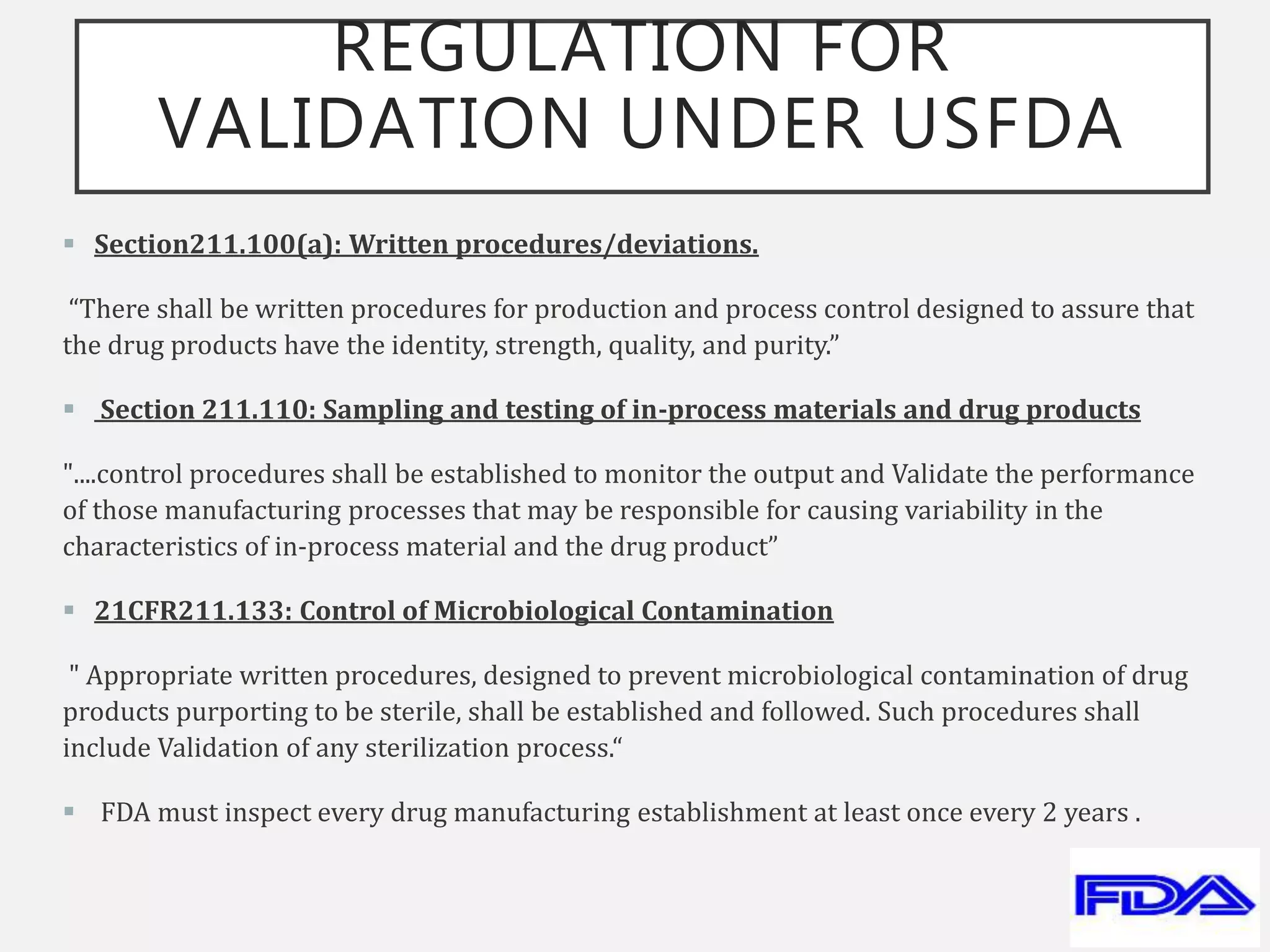 REGULATION FOR
VALIDATION UNDER USFDA
 Section211.100(a): Written procedures/deviations.
“There shall be written procedures for production and process control designed to assure that
the drug products have the identity, strength, quality, and purity.”
 Section 211.110: Sampling and testing of in-process materials and drug products
"....control procedures shall be established to monitor the output and Validate the performance
of those manufacturing processes that may be responsible for causing variability in the
characteristics of in-process material and the drug product”
 21CFR211.133: Control of Microbiological Contamination
" Appropriate written procedures, designed to prevent microbiological contamination of drug
products purporting to be sterile, shall be established and followed. Such procedures shall
include Validation of any sterilization process.“
 FDA must inspect every drug manufacturing establishment at least once every 2 years .
 