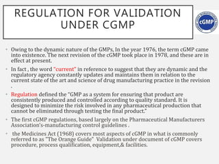 REGULATION FOR VALIDATION
UNDER CGMP
• Owing to the dynamic nature of the GMPs, In the year 1976, the term cGMP came
into existence. The next revision of the cGMP took place in 1978, and these are in
effect at present.
• In fact , the word “current” in reference to suggest that they are dynamic and the
regulatory agency constantly updates and maintains them in relation to the
current state of the art and science of drug manufacturing practice in the revision
.
• Regulation defined the “GMP as a system for ensuring that product are
consistently produced and controlled according to quality standard. It is
designed to minimize the risk involved in any pharmaceutical production that
cannot be eliminated through testing the final product.”
• The first cGMP regulations, based largely on the Pharmaceutical Manufacturers
Association’s-manufacturing control guidelines .
• the Medicines Act (1968) covers most aspects of cGMP in what is commonly
referred to as "The Orange Guide" Validation under document of cGMP covers
procedure, process qualification, equipment,& facilities.
 
