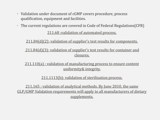 • Validation under document of cGMP covers procedure, process
qualification, equipment and facilities.
• The current regulations are covered in Code of Federal Regulations(CFR)
211.68 :validation of automated process.
211.84(d)(2): validation of supplier’s test results for components.
211.84(d)(3): validation of supplier’s test results for container and
closures.
211.110(a) : validation of manufacturing process to ensure content
uniformity& integrity.
211.1113(b): validation of sterilization process.
211.165 : validation of analytical methods. By June 2010, the same
GLP/GMP Validation requirements will apply to all manufacturers of dietary
supplements.
 