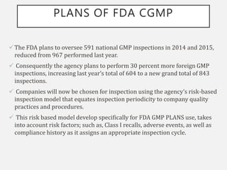 PLANS OF FDA CGMP
The FDA plans to oversee 591 national GMP inspections in 2014 and 2015,
reduced from 967 performed last year.
 Consequently the agency plans to perform 30 percent more foreign GMP
inspections, increasing last year’s total of 604 to a new grand total of 843
inspections.
 Companies will now be chosen for inspection using the agency’s risk-based
inspection model that equates inspection periodicity to company quality
practices and procedures.
 This risk based model develop specifically for FDA GMP PLANS use, takes
into account risk factors; such as, Class I recalls, adverse events, as well as
compliance history as it assigns an appropriate inspection cycle.
 