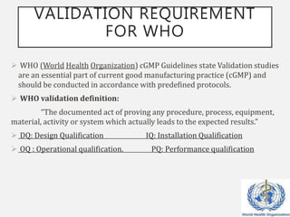 VALIDATION REQUIREMENT
FOR WHO
 WHO (World Health Organization) cGMP Guidelines state Validation studies
are an essential part of current good manufacturing practice (cGMP) and
should be conducted in accordance with predefined protocols.
 WHO validation definition:
“The documented act of proving any procedure, process, equipment,
material, activity or system which actually leads to the expected results.”
 DQ: Design Qualification IQ: Installation Qualification
 OQ : Operational qualification. PQ: Performance qualification
 