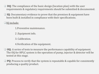  DQ: The compliance of the basic design (location plan) with the user
requirements & regulatory requirements should be submitted & documented.
 IQ: Documentary evidence to prove that the premises & equipment have
been built & installed in compliance with their specifications.
IQ include:
1.Preventive maintenance.
2 .Equipment info.
3. Calibration.
4.Verification of the equipment.
 OQ: A series of tests to measure the performance capability of equipment.
The OQ for HPLC system is the operation of pump, injector & detector will be
tested at this stage.
 PQ: Process to verify that the system is repeatable & capable for consistently
producing a quality product.
 