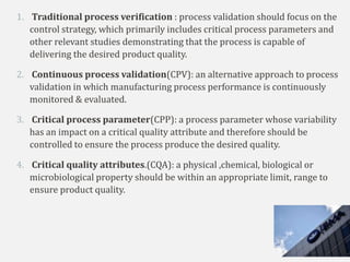 1. Traditional process verification : process validation should focus on the
control strategy, which primarily includes critical process parameters and
other relevant studies demonstrating that the process is capable of
delivering the desired product quality.
2. Continuous process validation(CPV): an alternative approach to process
validation in which manufacturing process performance is continuously
monitored & evaluated.
3. Critical process parameter(CPP): a process parameter whose variability
has an impact on a critical quality attribute and therefore should be
controlled to ensure the process produce the desired quality.
4. Critical quality attributes.(CQA): a physical ,chemical, biological or
microbiological property should be within an appropriate limit, range to
ensure product quality.
 