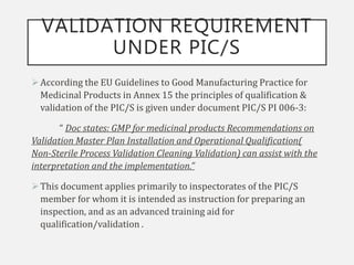 VALIDATION REQUIREMENT
UNDER PIC/S
According the EU Guidelines to Good Manufacturing Practice for
Medicinal Products in Annex 15 the principles of qualification &
validation of the PIC/S is given under document PIC/S PI 006-3:
“ Doc states: GMP for medicinal products Recommendations on
Validation Master Plan Installation and Operational Qualification(
Non-Sterile Process Validation Cleaning Validation) can assist with the
interpretation and the implementation.”
This document applies primarily to inspectorates of the PIC/S
member for whom it is intended as instruction for preparing an
inspection, and as an advanced training aid for
qualification/validation .
 