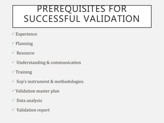 PREREQUISITES FOR
SUCCESSFUL VALIDATION
Experience
Planning
 Resource
 Understanding & communication
Training
 Sop’s instrument & methodologies.
Validation master plan
 Data analysis
 Validation report
 