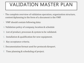 VALIDATION MASTER PLAN
• The complete overview of validation operation, organization structure,
content &planning in the form of a document is the VMP.
• VMP should contain following data:
A. Validation policy of company, location & schedule
B. List of product, processes & system to be validated.
C. Installation & qualification for new equipment.
D. Key acceptance criteria.
E. Documentation format used for protocols &report.
F. Time planning & scheduling of project.
 