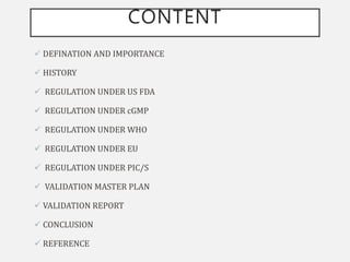 CONTENT
 DEFINATION AND IMPORTANCE
 HISTORY
 REGULATION UNDER US FDA
 REGULATION UNDER cGMP
 REGULATION UNDER WHO
 REGULATION UNDER EU
 REGULATION UNDER PIC/S
 VALIDATION MASTER PLAN
 VALIDATION REPORT
 CONCLUSION
 REFERENCE
 