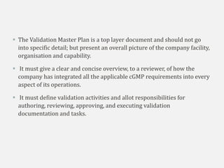  The Validation Master Plan is a top layer document and should not go
into specific detail; but present an overall picture of the company facility,
organisation and capability.
 It must give a clear and concise overview, to a reviewer, of how the
company has integrated all the applicable cGMP requirements into every
aspect of its operations.
 It must define validation activities and allot responsibilities for
authoring, reviewing, approving, and executing validation
documentation and tasks.
 